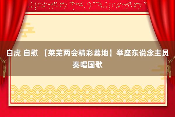 白虎 自慰 【莱芜两会精彩蓦地】举座东说念主员奏唱国歌