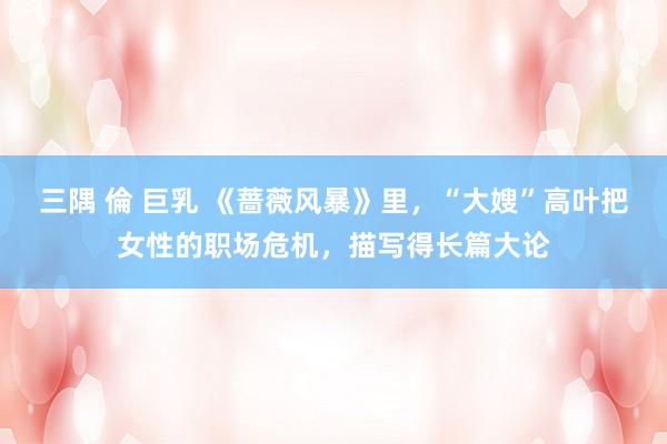 三隅 倫 巨乳 《蔷薇风暴》里，“大嫂”高叶把女性的职场危机，描写得长篇大论