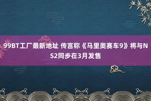 99BT工厂最新地址 传言称《马里奥赛车9》将与NS2同步在3月发售