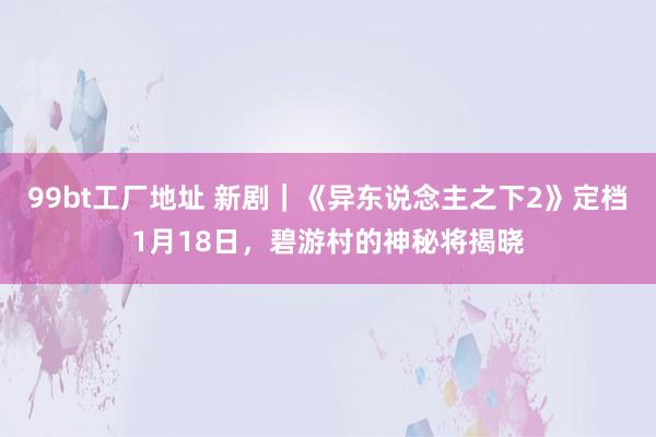 99bt工厂地址 新剧｜《异东说念主之下2》定档1月18日，碧游村的神秘将揭晓