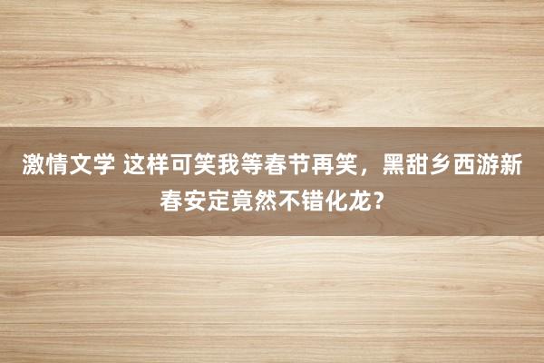 激情文学 这样可笑我等春节再笑，黑甜乡西游新春安定竟然不错化龙？