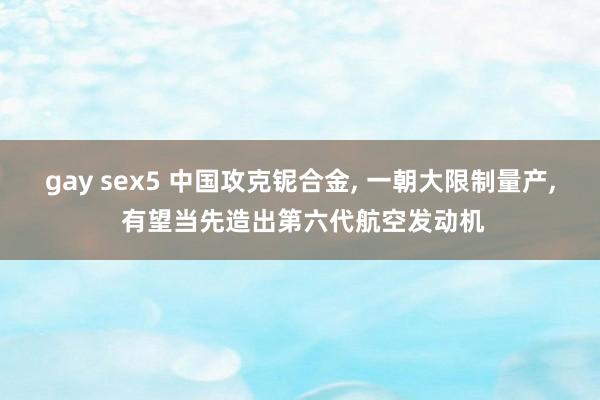 gay sex5 中国攻克铌合金， 一朝大限制量产， 有望当先造出第六代航空发动机