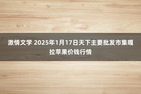 激情文学 2025年1月17日天下主要批发市集嘎拉苹果价钱行情