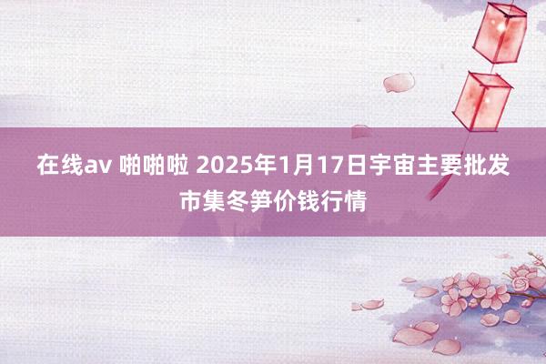 在线av 啪啪啦 2025年1月17日宇宙主要批发市集冬笋价钱行情