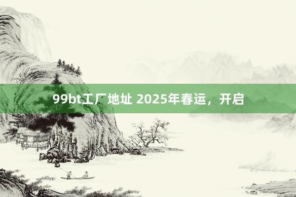 99bt工厂地址 2025年春运，开启