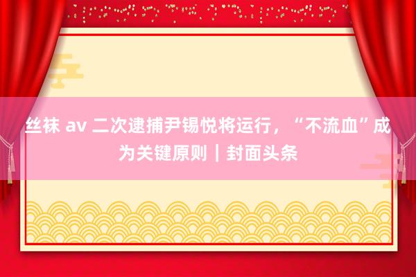 丝袜 av 二次逮捕尹锡悦将运行，“不流血”成为关键原则｜封面头条
