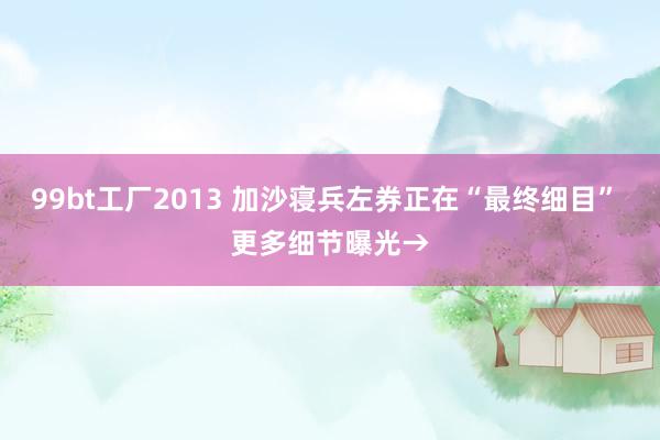 99bt工厂2013 加沙寝兵左券正在“最终细目” 更多细节曝光→