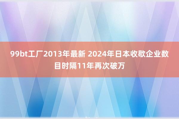 99bt工厂2013年最新 2024年日本收歇企业数目时隔11年再次破万