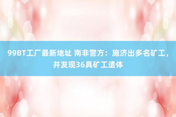 99BT工厂最新地址 南非警方：施济出多名矿工，并发现36具矿工遗体