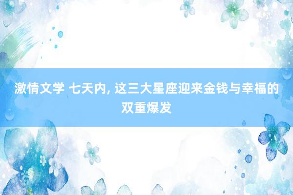 激情文学 七天内， 这三大星座迎来金钱与幸福的双重爆发