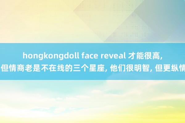 hongkongdoll face reveal 才能很高， 但情商老是不在线的三个星座， 他们很明智， 但更纵情
