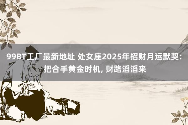 99BT工厂最新地址 处女座2025年招财月运默契: 把合手黄金时机， 财路滔滔来