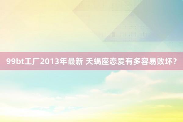 99bt工厂2013年最新 天蝎座恋爱有多容易败坏？