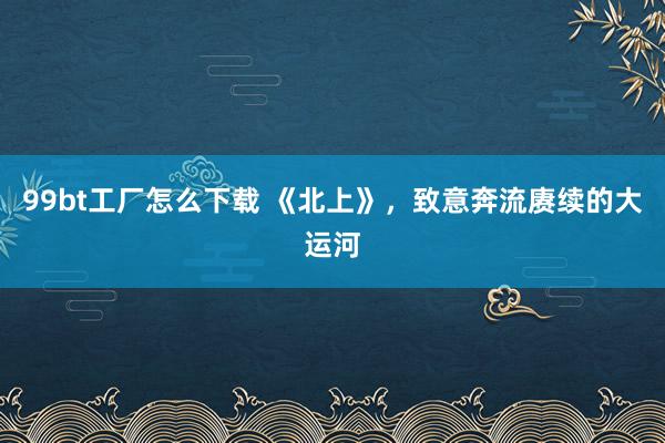 99bt工厂怎么下载 《北上》，致意奔流赓续的大运河