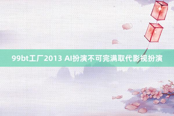 99bt工厂2013 AI扮演不可完满取代影视扮演