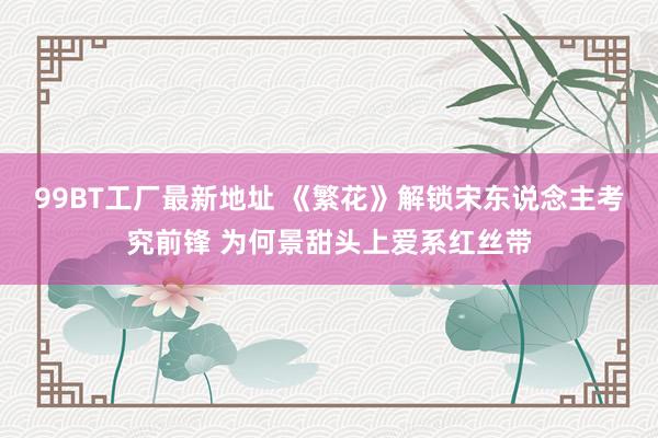 99BT工厂最新地址 《繁花》解锁宋东说念主考究前锋 为何景甜头上爱系红丝带