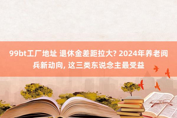 99bt工厂地址 退休金差距拉大? 2024年养老阅兵新动向， 这三类东说念主最受益