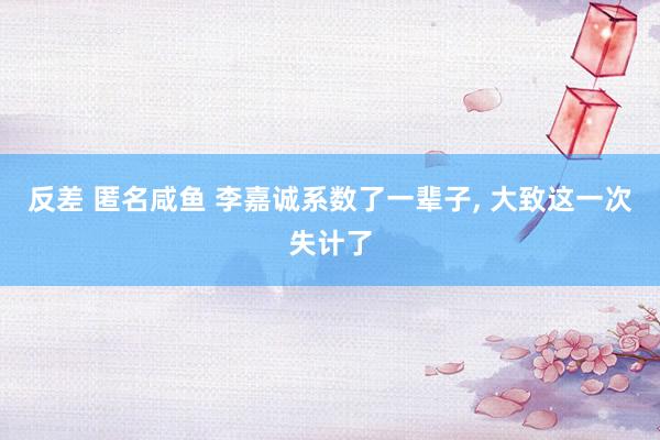 反差 匿名咸鱼 李嘉诚系数了一辈子， 大致这一次失计了