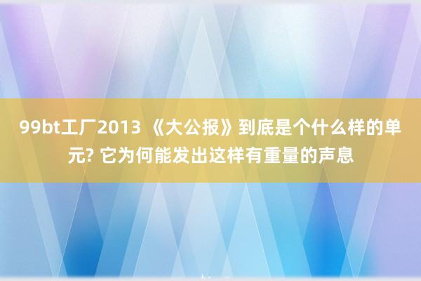 99bt工厂2013 《大公报》到底是个什么样的单元? 它为何能发出这样有重量的声息