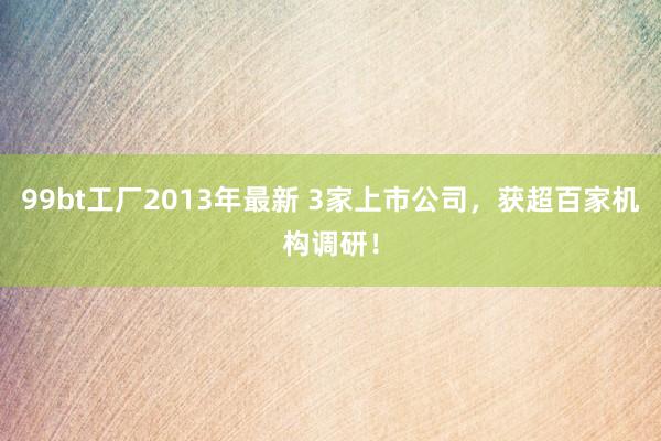 99bt工厂2013年最新 3家上市公司，获超百家机构调研！