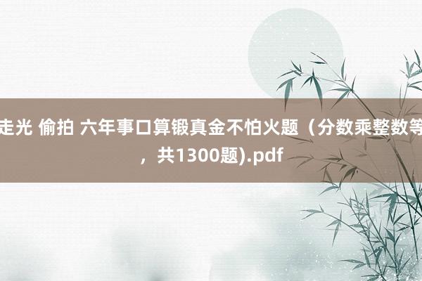走光 偷拍 六年事口算锻真金不怕火题（分数乘整数等，共1300题).pdf