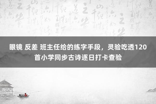 眼镜 反差 班主任给的练字手段，灵验吃透120首小学同步古诗逐日打卡查验