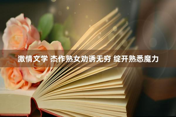 激情文学 杰作熟女劝诱无穷 绽开熟悉魔力
