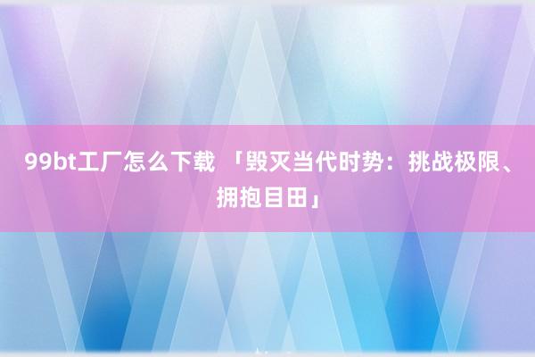 99bt工厂怎么下载 「毁灭当代时势：挑战极限、拥抱目田」