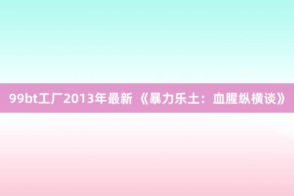 99bt工厂2013年最新 《暴力乐土：血腥纵横谈》