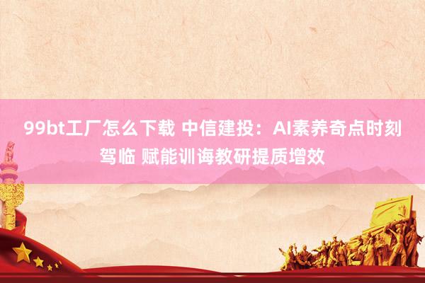 99bt工厂怎么下载 中信建投：AI素养奇点时刻驾临 赋能训诲教研提质增效