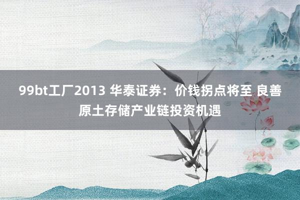 99bt工厂2013 华泰证券：价钱拐点将至 良善原土存储产业链投资机遇