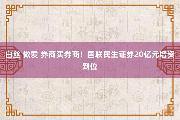 白丝 做爱 券商买券商！国联民生证券20亿元增资到位
