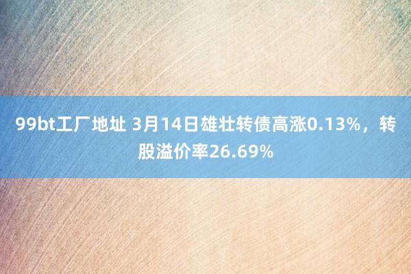 99bt工厂地址 3月14日雄壮转债高涨0.13%，转股溢价率26.69%