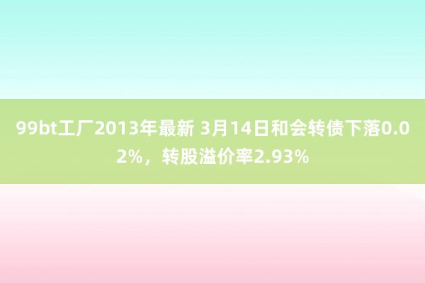 99bt工厂2013年最新 3月14日和会转债下落0.02%，转股溢价率2.93%