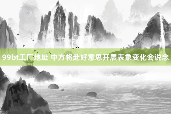99bt工厂地址 中方将赴好意思开展表象变化会说念