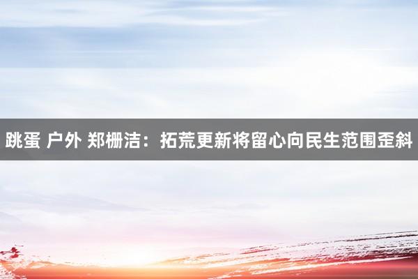 跳蛋 户外 郑栅洁：拓荒更新将留心向民生范围歪斜