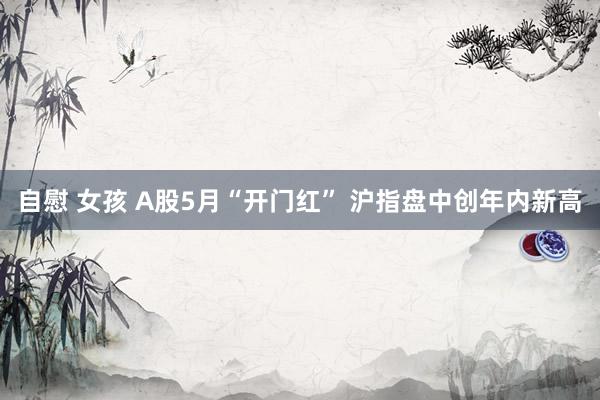 自慰 女孩 A股5月“开门红” 沪指盘中创年内新高