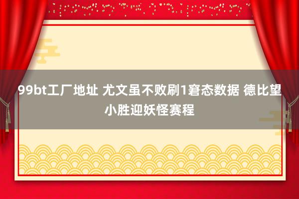 99bt工厂地址 尤文虽不败刷1窘态数据 德比望小胜迎妖怪赛程