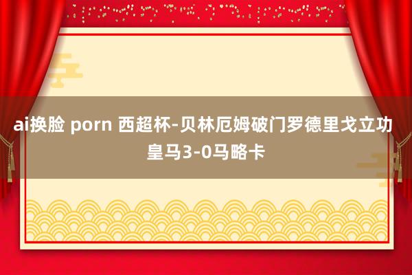 ai换脸 porn 西超杯-贝林厄姆破门罗德里戈立功 皇马3-0马略卡