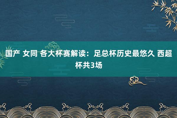 国产 女同 各大杯赛解读：足总杯历史最悠久 西超杯共3场