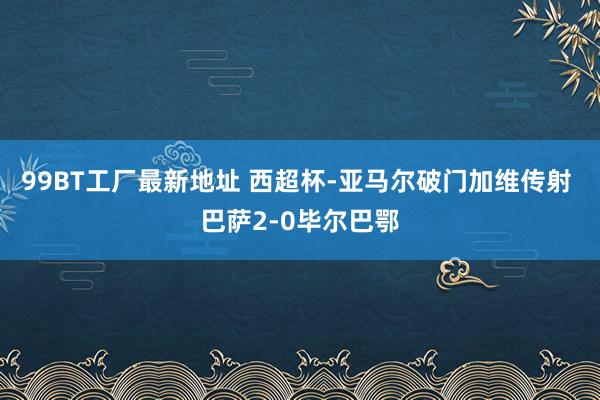 99BT工厂最新地址 西超杯-亚马尔破门加维传射 巴萨2-0毕尔巴鄂