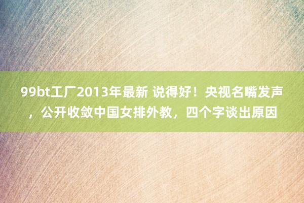 99bt工厂2013年最新 说得好！央视名嘴发声，公开收敛中国女排外教，四个字谈出原因
