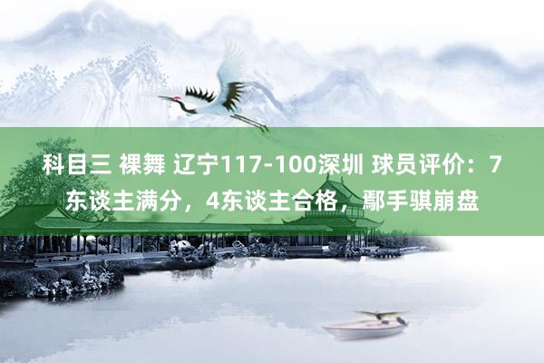 科目三 裸舞 辽宁117-100深圳 球员评价：7东谈主满分，4东谈主合格，鄢手骐崩盘