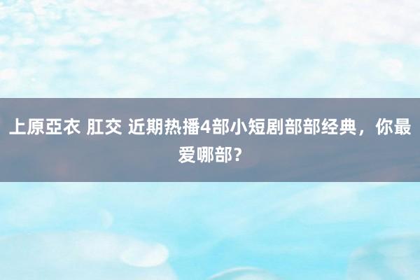 上原亞衣 肛交 近期热播4部小短剧部部经典，你最爱哪部？