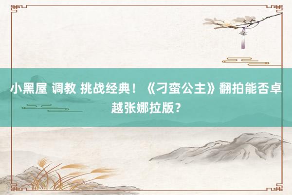 小黑屋 调教 挑战经典！《刁蛮公主》翻拍能否卓越张娜拉版？