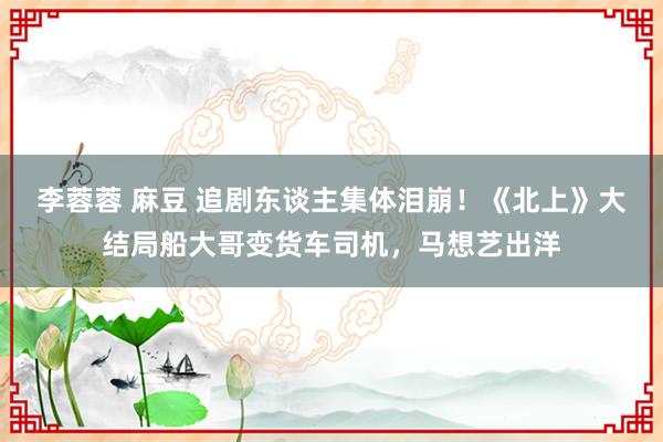 李蓉蓉 麻豆 追剧东谈主集体泪崩！《北上》大结局船大哥变货车司机，马想艺出洋