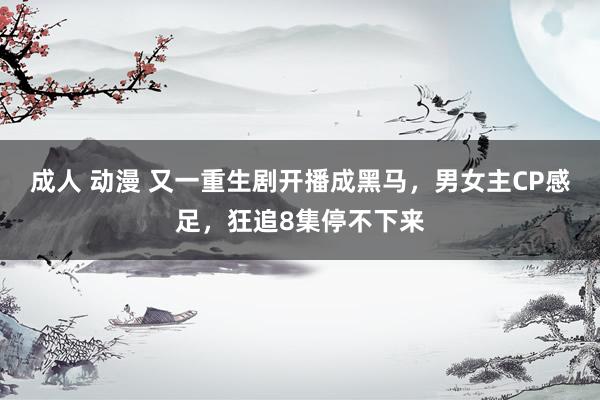 成人 动漫 又一重生剧开播成黑马，男女主CP感足，狂追8集停不下来