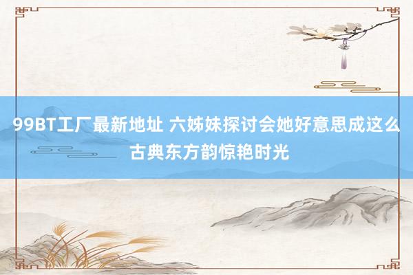 99BT工厂最新地址 六姊妹探讨会她好意思成这么 古典东方韵惊艳时光