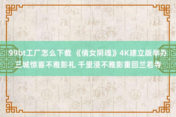 99bt工厂怎么下载 《倩女阴魂》4K建立版举办三城惊喜不雅影礼 千里浸不雅影重回兰若寺