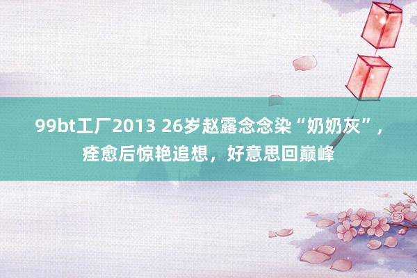 99bt工厂2013 26岁赵露念念染“奶奶灰”，痊愈后惊艳追想，好意思回巅峰
